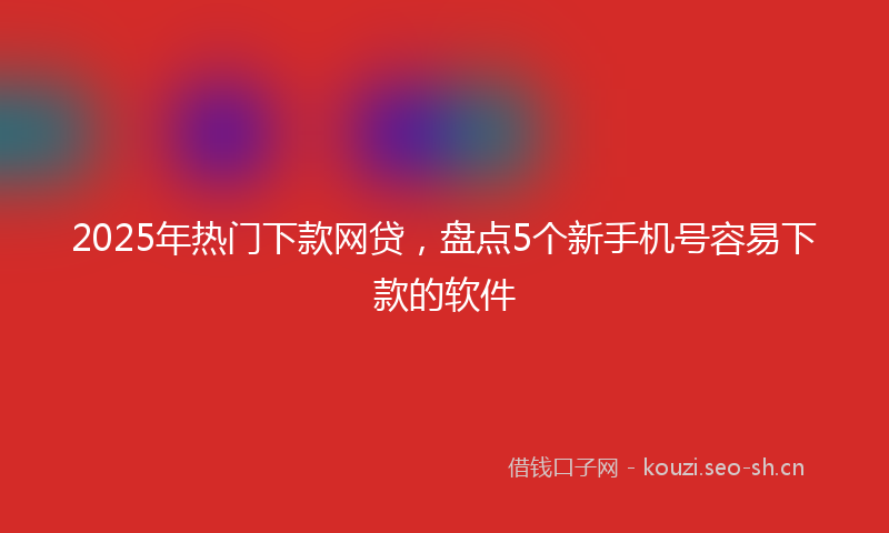 2025年热门下款网贷，盘点5个新手机号容易下款的软件