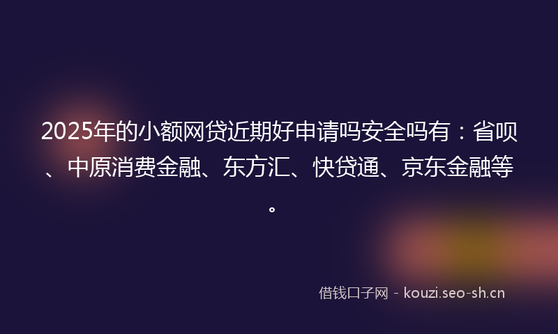 2025年的小额网贷近期好申请吗安全吗有：省呗、中原消费金融、东方汇、快贷通、京东金融等。