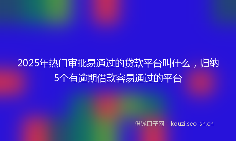 2025年热门审批易通过的贷款平台叫什么，归纳5个有逾期借款容易通过的平台
