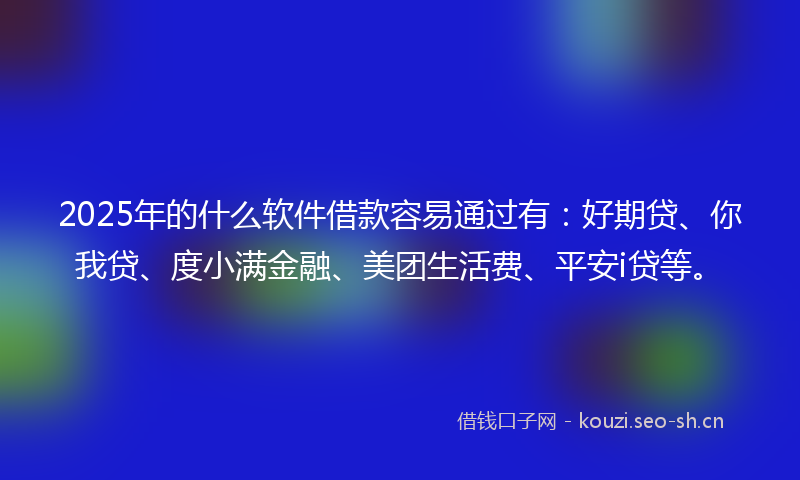2025年的什么软件借款容易通过有：好期贷、你我贷、度小满金融、美团生活费、平安i贷等。