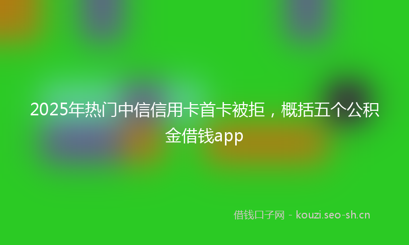 2025年热门中信信用卡首卡被拒，概括五个公积金借钱app