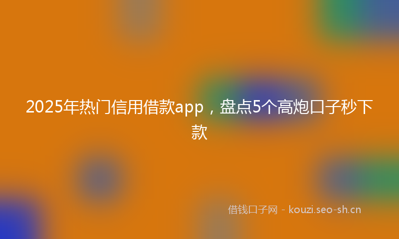 2025年热门信用借款app，盘点5个高炮口子秒下款