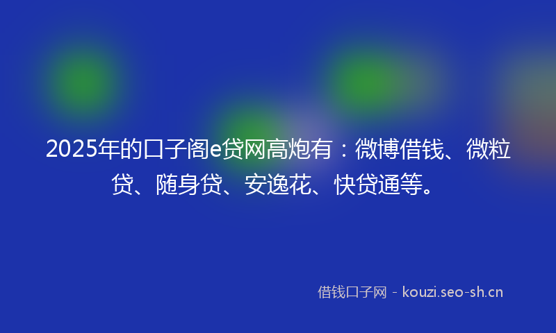 2025年的口子阁e贷网高炮有：微博借钱、微粒贷、随身贷、安逸花、快贷通等。