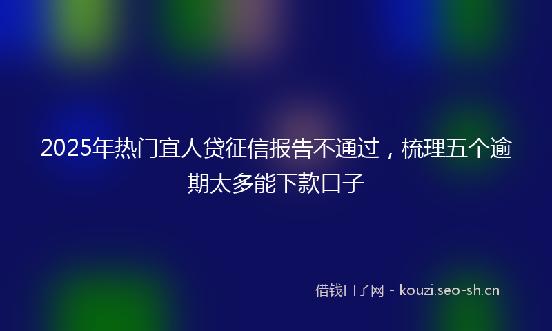 2025年热门宜人贷征信报告不通过，梳理五个逾期太多能下款口子