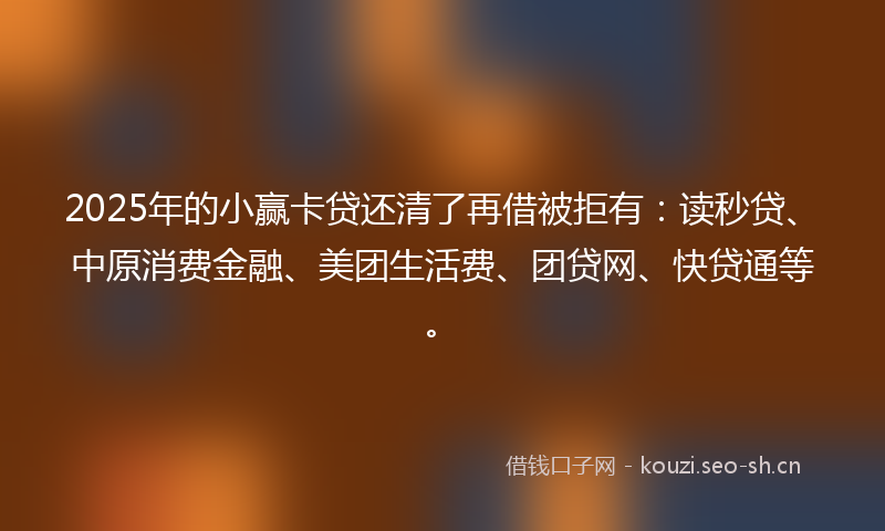 2025年的小赢卡贷还清了再借被拒有:读秒贷、中原消费金融、美团生活费、团贷网、快贷通等。
