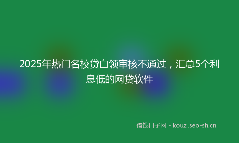 2025年热门名校贷白领审核不通过，汇总5个利息低的网贷软件