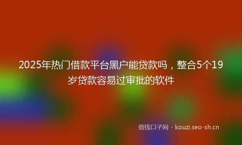 2025年热门借款平台黑户能贷款吗，整合5个19岁贷款容易过审批的软件