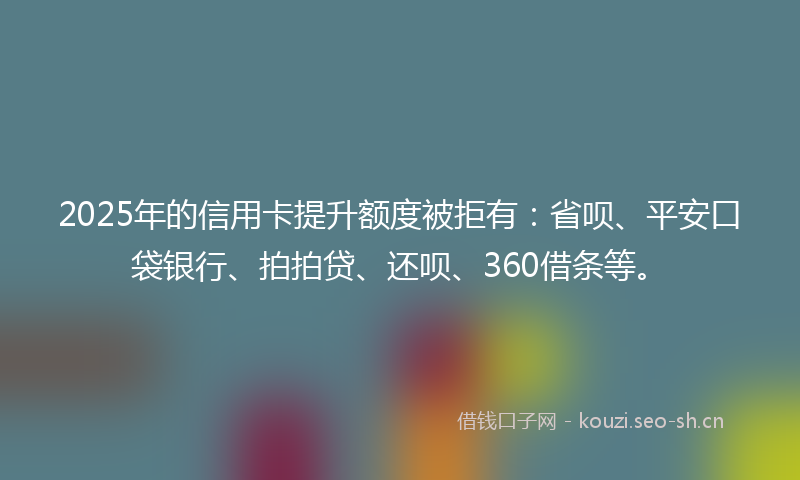 2025年的信用卡提升额度被拒有：省呗、平安口袋银行、拍拍贷、还呗、360借条等。