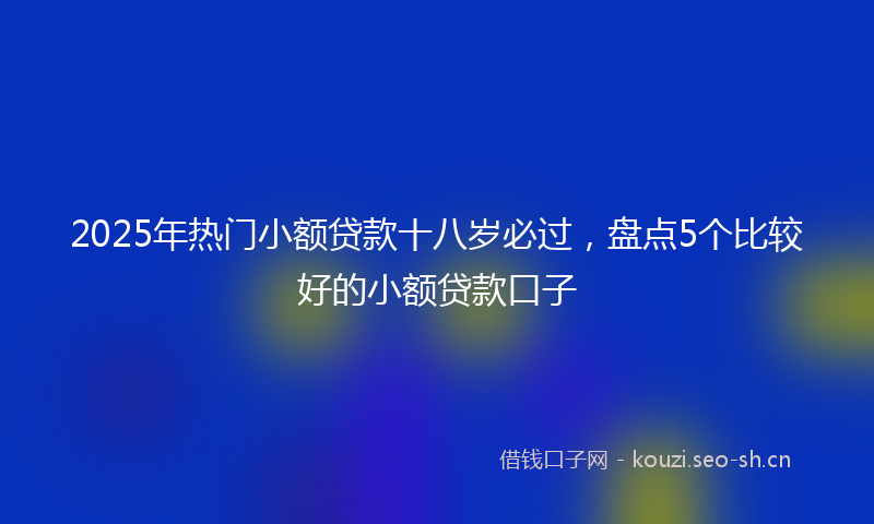2025年热门小额贷款十八岁必过，盘点5个比较好的小额贷款口子