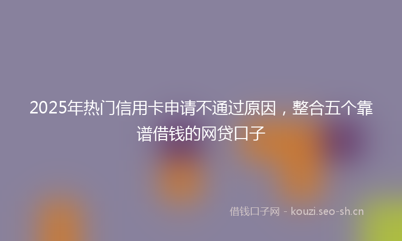 2025年热门信用卡申请不通过原因，整合五个靠谱借钱的网贷口子