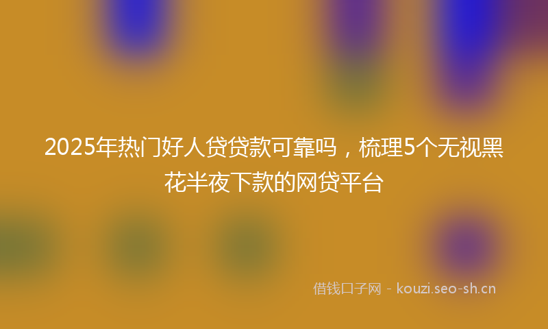2025年热门好人贷贷款可靠吗,梳理5个无视黑花半夜下款的网贷平台