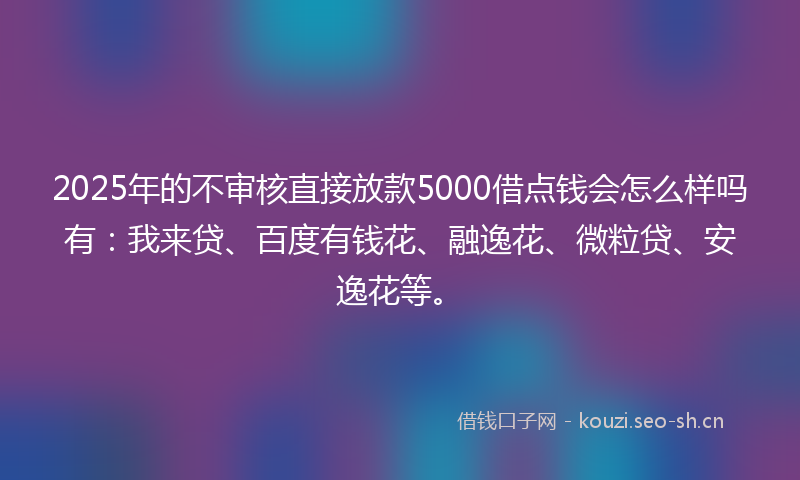 2025年的不审核直接放款5000借点钱会怎么样吗有：我来贷、百度有钱花、融逸花、微粒贷、安逸花等。