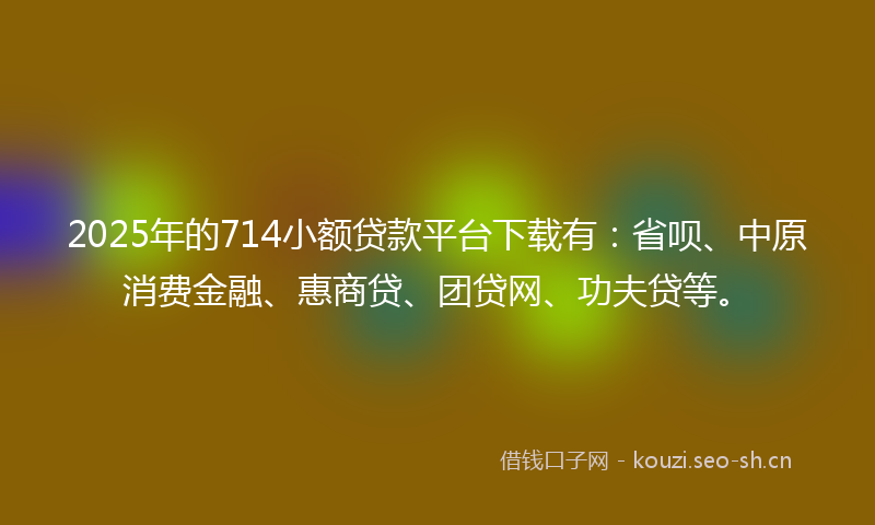 2025年的714小额贷款平台下载有：省呗、中原消费金融、惠商贷、团贷网、功夫贷等。