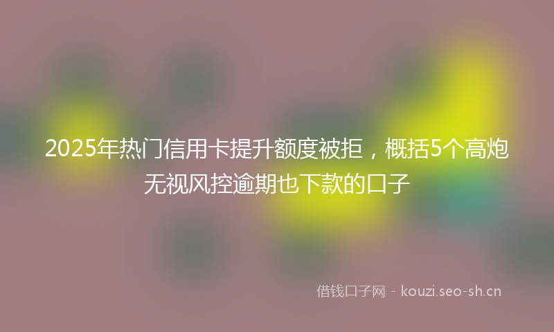 2025年热门信用卡提升额度被拒，概括5个高炮无视风控逾期也下款的口子