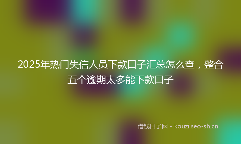 2025年热门失信人员下款口子汇总怎么查，整合五个逾期太多能下款口子