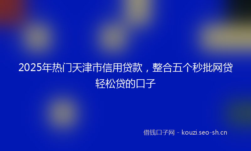 2025年热门天津市信用贷款，整合五个秒批网贷轻松贷的口子