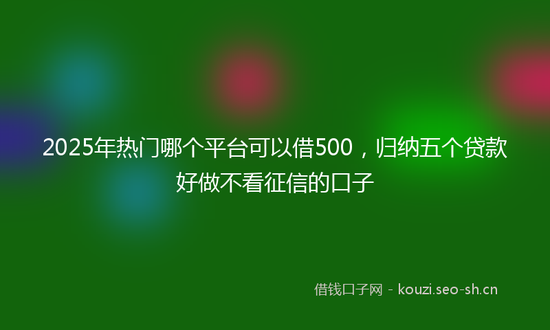 2025年热门哪个平台可以借500，归纳五个贷款好做不看征信的口子