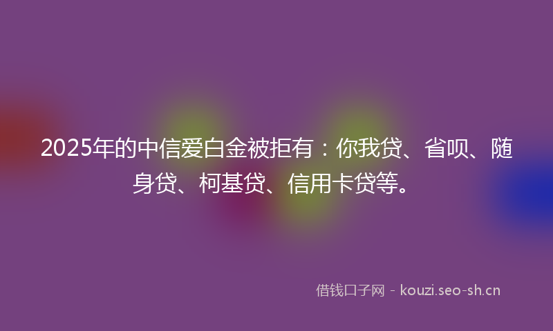 2025年的中信爱白金被拒有：你我贷、省呗、随身贷、柯基贷、信用卡贷等。