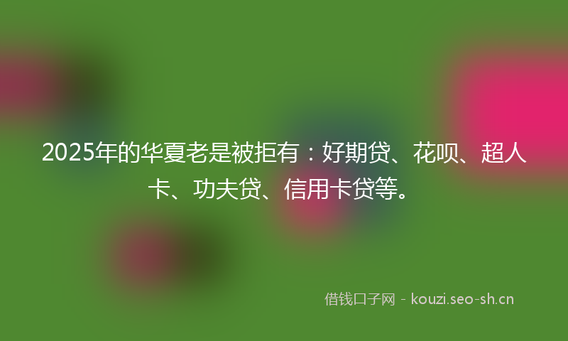 2025年的华夏老是被拒有：好期贷、花呗、超人卡、功夫贷、信用卡贷等。