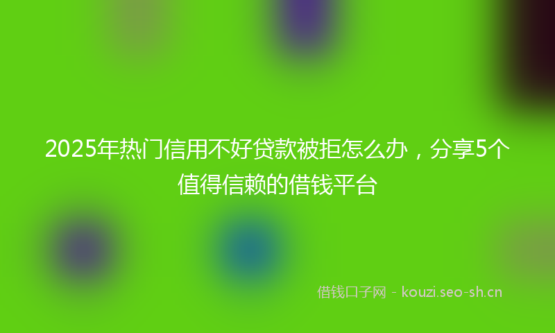 2025年热门信用不好贷款被拒怎么办，分享5个值得信赖的借钱平台