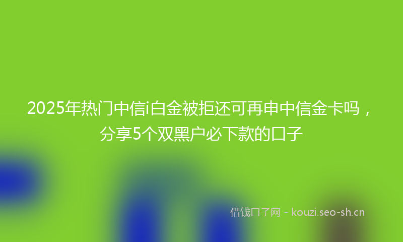 2025年热门中信i白金被拒还可再申中信金卡吗，分享5个双黑户必下款的口子