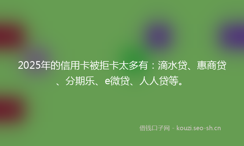 2025年的信用卡被拒卡太多有：滴水贷、惠商贷、分期乐、e微贷、人人贷等。
