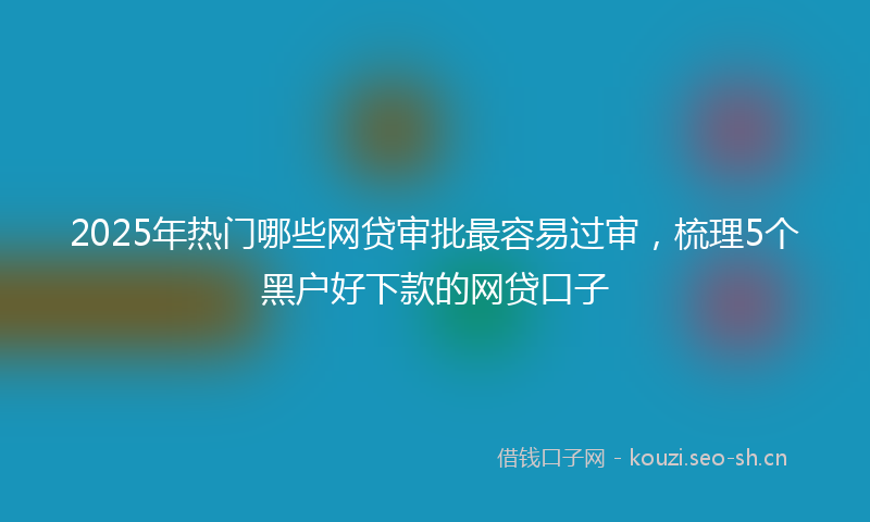 2025年热门哪些网贷审批最容易过审，梳理5个黑户好下款的网贷口子