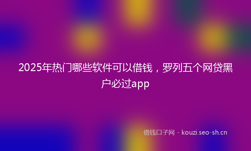 2025年热门哪些软件可以借钱，罗列五个网贷黑户必过app