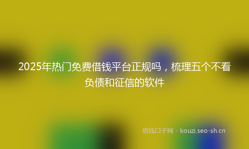 2025年热门免费借钱平台正规吗，梳理五个不看负债和征信的软件