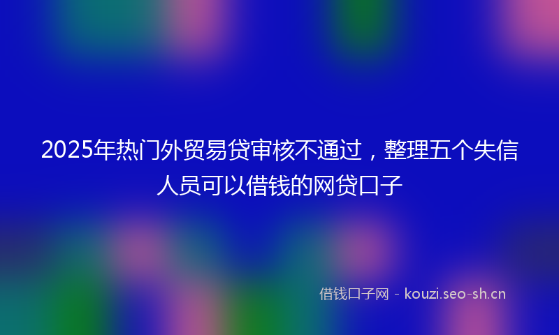 2025年热门外贸易贷审核不通过，整理五个失信人员可以借钱的网贷口子