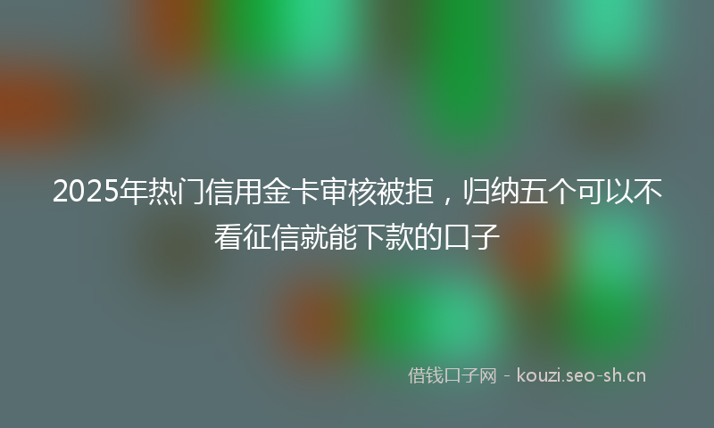 2025年热门信用金卡审核被拒，归纳五个可以不看征信就能下款的口子