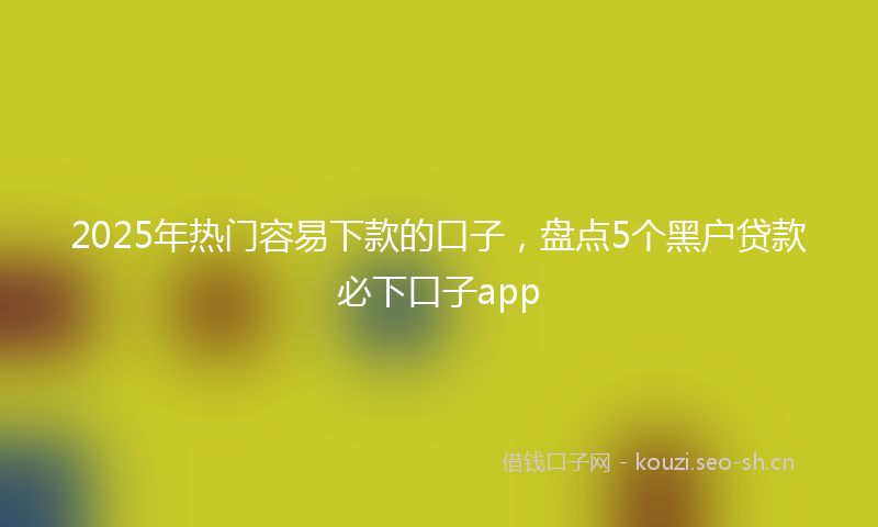 2025年热门容易下款的口子，盘点5个黑户贷款必下口子app