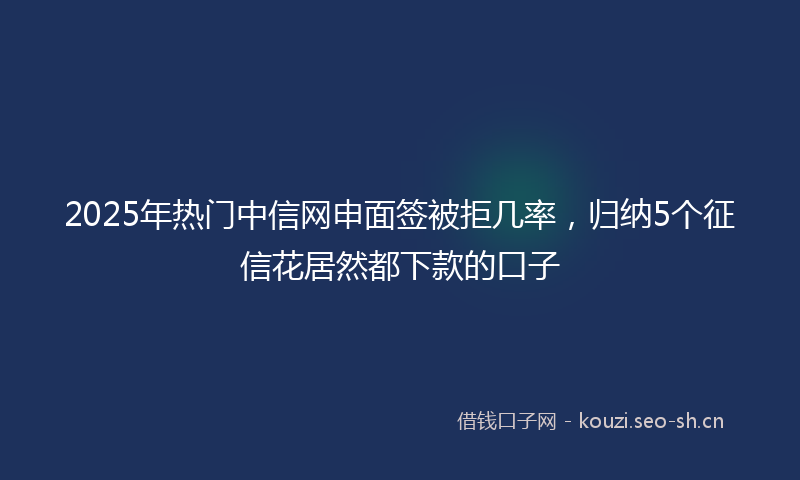 2025年热门中信网申面签被拒几率，归纳5个征信花居然都下款的口子