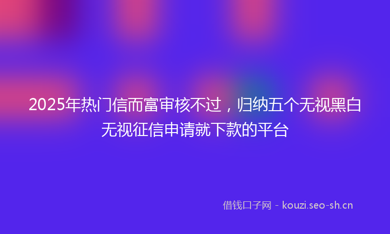 2025年热门信而富审核不过，归纳五个无视黑白无视征信申请就下款的平台