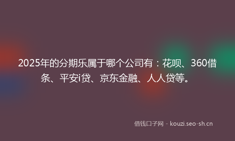 2025年的分期乐属于哪个公司有：花呗、360借条、平安i贷、京东金融、人人贷等。