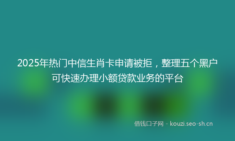 2025年热门中信生肖卡申请被拒，整理五个黑户可快速办理小额贷款业务的平台