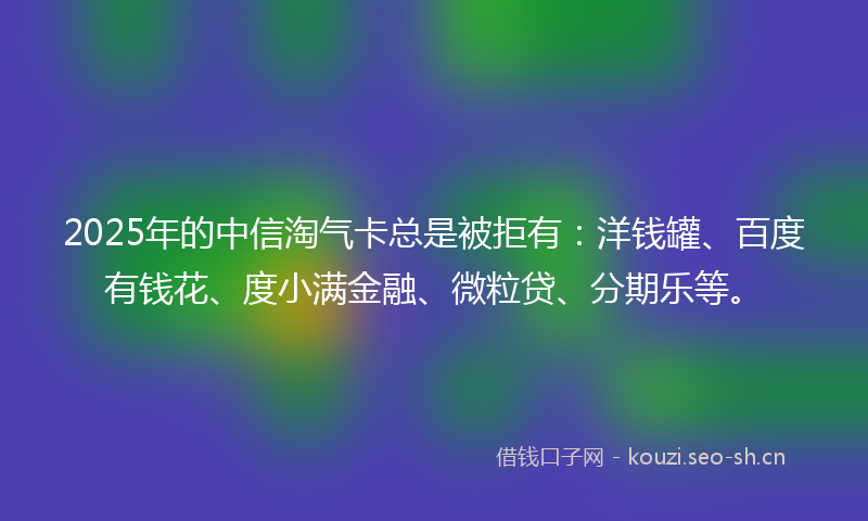 2025年的中信淘气卡总是被拒有：洋钱罐、百度有钱花、度小满金融、微粒贷、分期乐等。