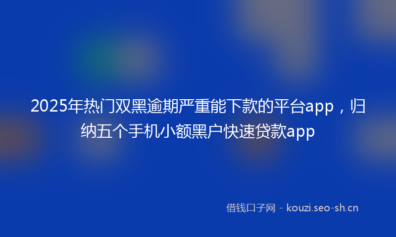 2025年热门双黑逾期严重能下款的平台app，归纳五个手机小额黑户快速贷款app