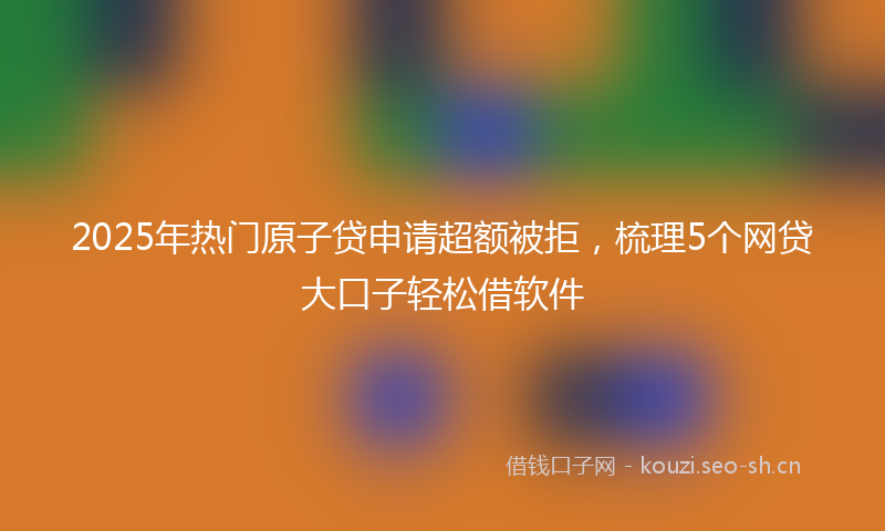 2025年热门原子贷申请超额被拒，梳理5个网贷大口子轻松借软件