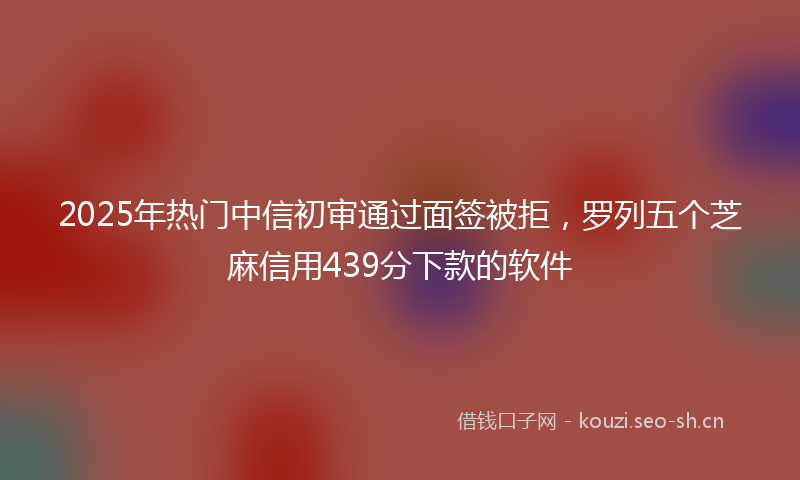 2025年热门中信初审通过面签被拒，罗列五个芝麻信用439分下款的软件