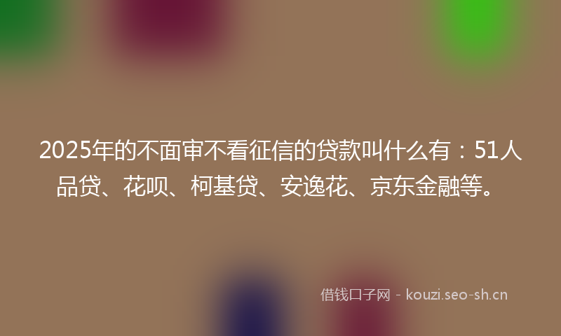 2025年的不面审不看征信的贷款叫什么有：51人品贷、花呗、柯基贷、安逸花、京东金融等。