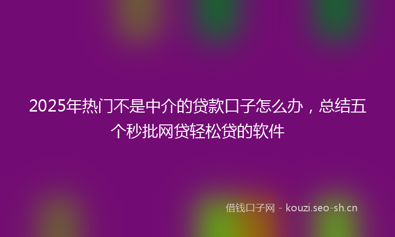 2025年热门不是中介的贷款口子怎么办，总结五个秒批网贷轻松贷的软件