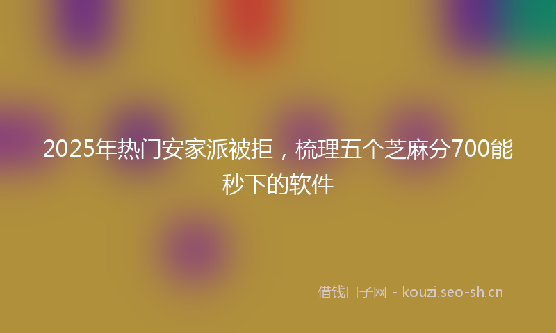 2025年热门安家派被拒，梳理五个芝麻分700能秒下的软件