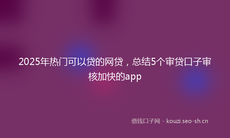 2025年热门可以贷的网贷，总结5个审贷口子审核加快的app