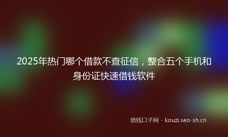 2025年热门哪个借款不查征信，整合五个手机和身份证快速借钱软件