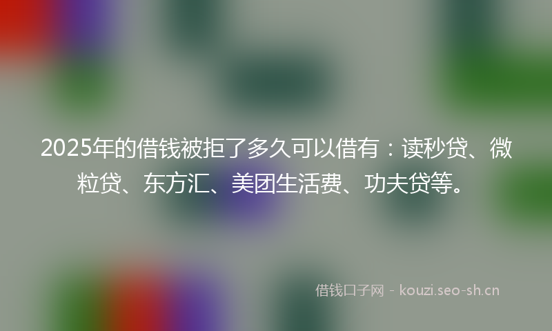 2025年的借钱被拒了多久可以借有：读秒贷、微粒贷、东方汇、美团生活费、功夫贷等。