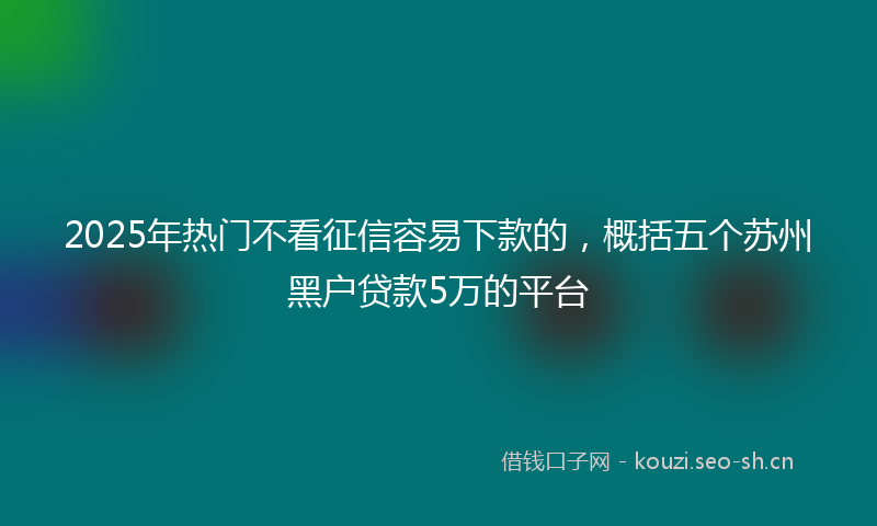 2025年热门不看征信容易下款的，概括五个苏州黑户贷款5万的平台