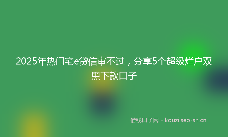 2025年热门宅e贷信审不过，分享5个超级烂户双黑下款口子