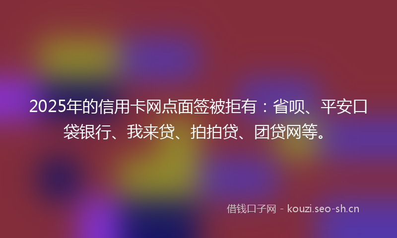 2025年的信用卡网点面签被拒有：省呗、平安口袋银行、我来贷、拍拍贷、团贷网等。