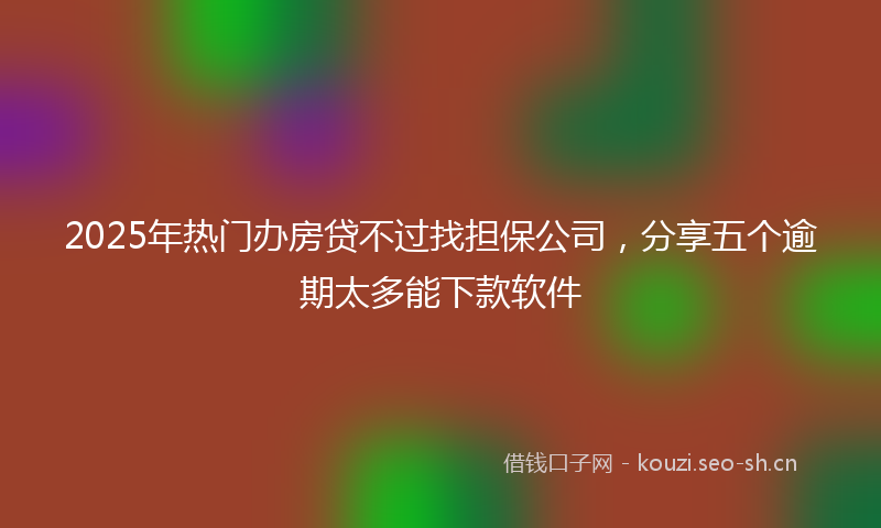 2025年热门办房贷不过找担保公司，分享五个逾期太多能下款软件
